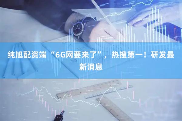 纯旭配资端 “6G网要来了”，热搜第一！研发最新消息