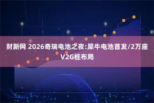 财新网 2026奇瑞电池之夜:犀牛电池首发/2万座V2G桩布局