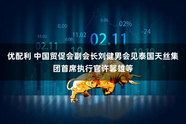 优配利 中国贸促会副会长刘健男会见泰国天丝集团首席执行官许馨雄等